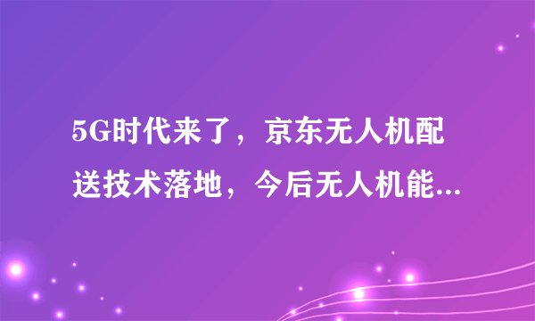 5G时代来了，京东无人机配送技术落地，今后无人机能取代快递员吗？