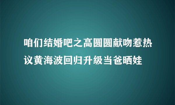 咱们结婚吧之高圆圆献吻惹热议黄海波回归升级当爸晒娃