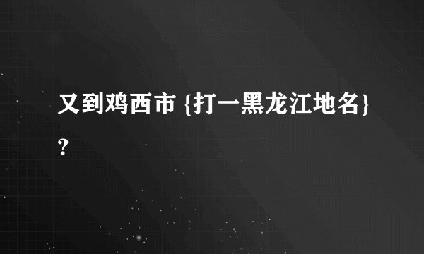 又到鸡西市 {打一黑龙江地名}？