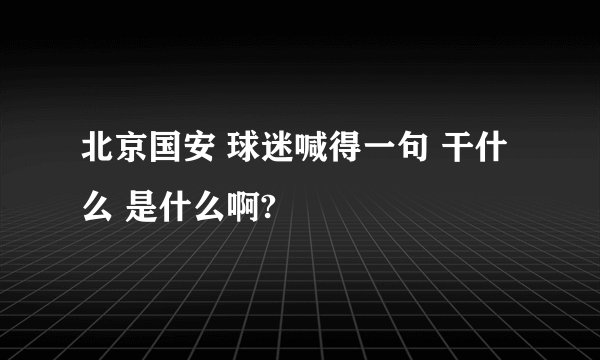 北京国安 球迷喊得一句 干什么 是什么啊?