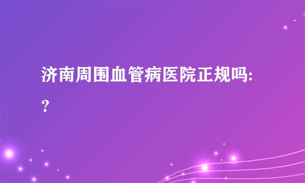 济南周围血管病医院正规吗:？