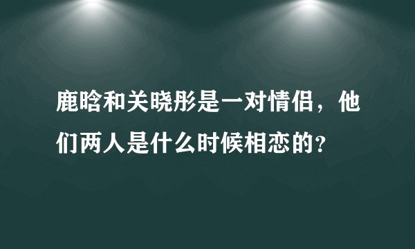 鹿晗和关晓彤是一对情侣，他们两人是什么时候相恋的？