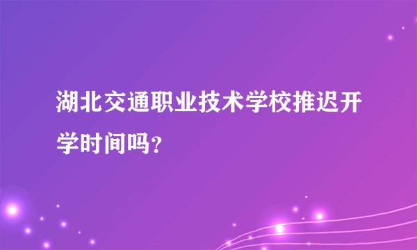 湖北交通职业技术学校推迟开学时间吗？