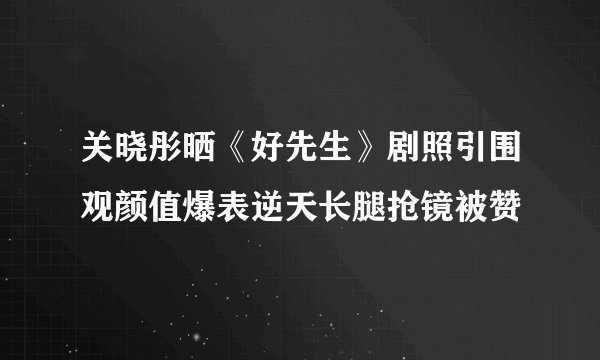 关晓彤晒《好先生》剧照引围观颜值爆表逆天长腿抢镜被赞