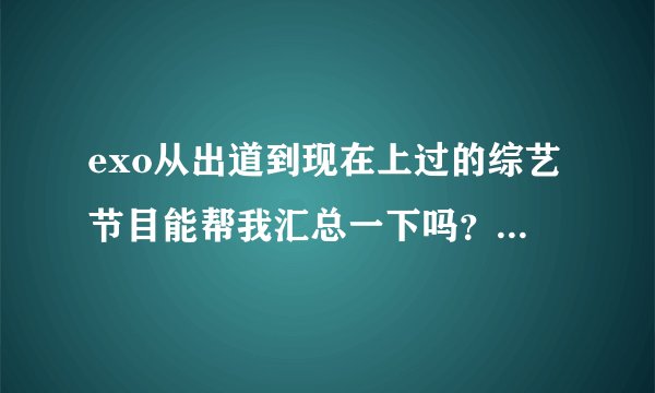 exo从出道到现在上过的综艺节目能帮我汇总一下吗？行星饭们帮帮忙