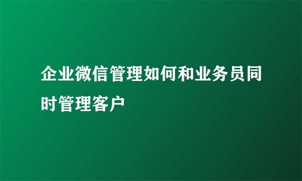 企业微信管理如何和业务员同时管理客户