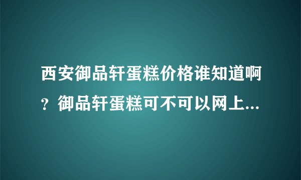 西安御品轩蛋糕价格谁知道啊？御品轩蛋糕可不可以网上订购？御品轩蛋糕提前预定可以么？