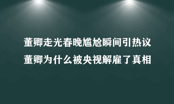 董卿走光春晚尴尬瞬间引热议董卿为什么被央视解雇了真相