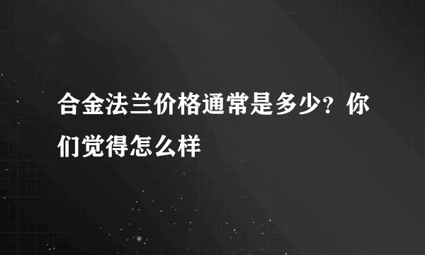 合金法兰价格通常是多少？你们觉得怎么样