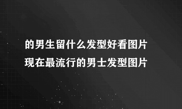 的男生留什么发型好看图片 现在最流行的男士发型图片