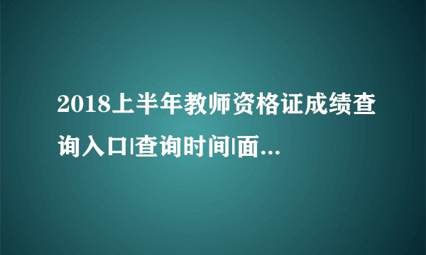 2018上半年教师资格证成绩查询入口|查询时间|面试报名汇总