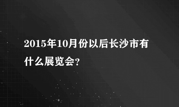 2015年10月份以后长沙市有什么展览会？