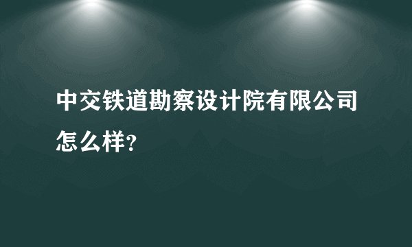 中交铁道勘察设计院有限公司怎么样？