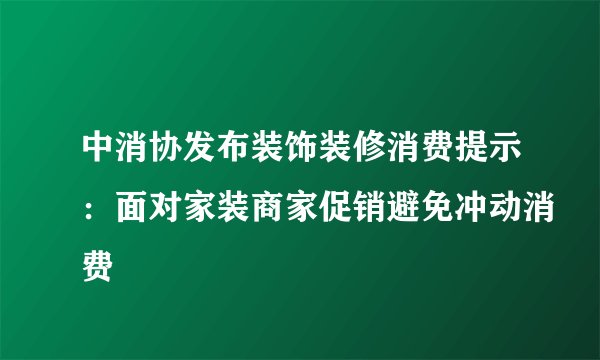中消协发布装饰装修消费提示：面对家装商家促销避免冲动消费