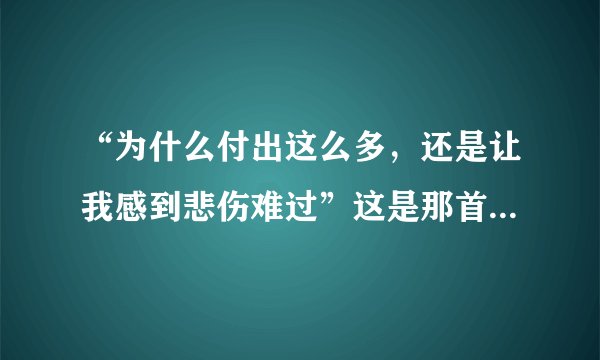 “为什么付出这么多，还是让我感到悲伤难过”这是那首歌。？？？