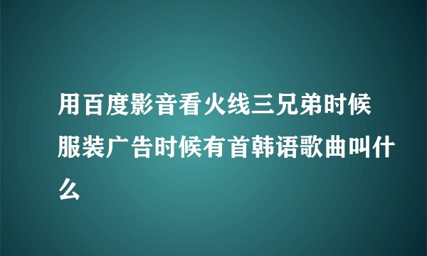 用百度影音看火线三兄弟时候服装广告时候有首韩语歌曲叫什么