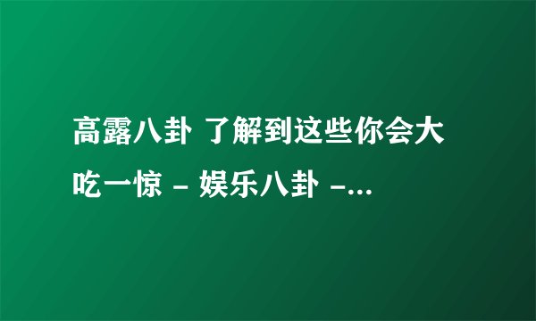 高露八卦 了解到这些你会大吃一惊 - 娱乐八卦 - 飞外网