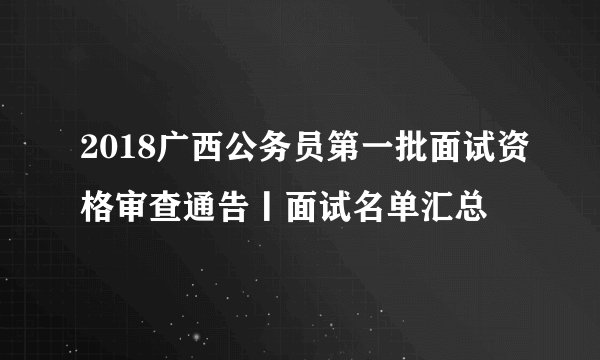 2018广西公务员第一批面试资格审查通告丨面试名单汇总