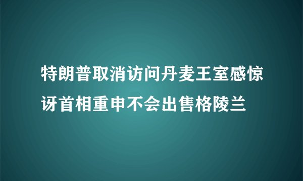 特朗普取消访问丹麦王室感惊讶首相重申不会出售格陵兰