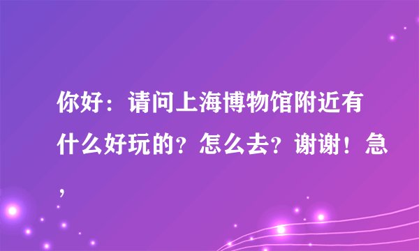 你好：请问上海博物馆附近有什么好玩的？怎么去？谢谢！急，