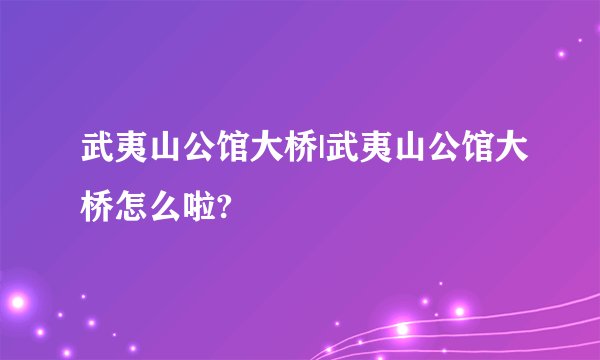 武夷山公馆大桥|武夷山公馆大桥怎么啦?