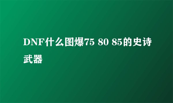 DNF什么图爆75 80 85的史诗武器