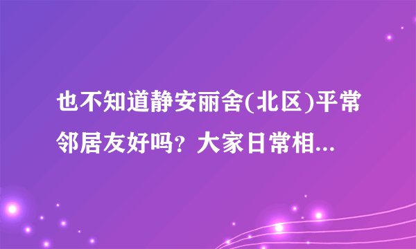 也不知道静安丽舍(北区)平常邻居友好吗？大家日常相处情况如何？