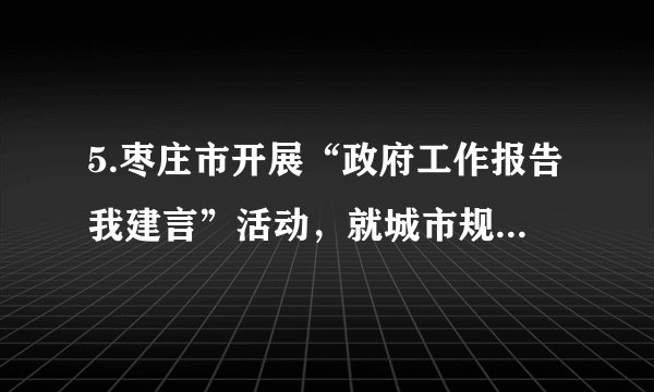 5.枣庄市开展“政府工作报告我建言”活动，就城市规划．道路建设等方面的问题，面向社会广泛征求意见和建议。作为市民，下列参与方式恰当的是(   )     ①通过参加有关民生工程的听证会，自己参与民主管理②通过专家咨询制度监督政府部门的工作③向有关部门写信，通过社情民意反映制度参与民主决策④行使监督权，对政府在道路建设过程中的问题提出批评和建议A. ①②	B. ①③	C. ②④	D. ③④