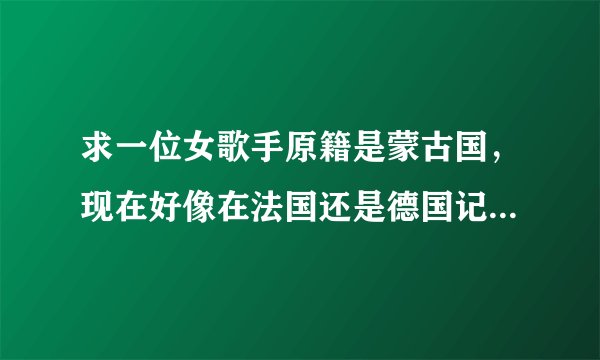 求一位女歌手原籍是蒙古国，现在好像在法国还是德国记不清了。给个日本动漫唱过歌，声音很透明！