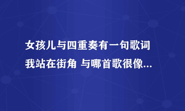 女孩儿与四重奏有一句歌词 我站在街角 与哪首歌很像 还有挨着的下一句 旋律与哪首歌很像