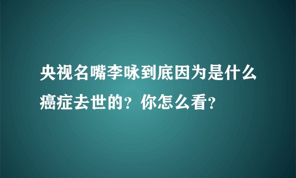 央视名嘴李咏到底因为是什么癌症去世的？你怎么看？