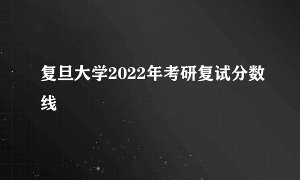 复旦大学2022年考研复试分数线