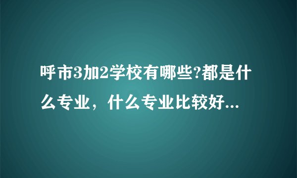 呼市3加2学校有哪些?都是什么专业，什么专业比较好?请具体一点，谢谢？