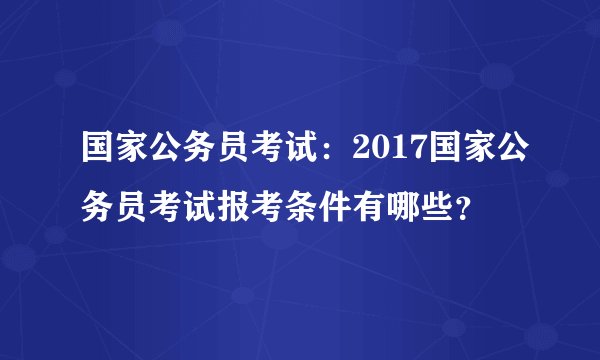 国家公务员考试：2017国家公务员考试报考条件有哪些？