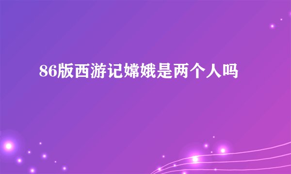 86版西游记嫦娥是两个人吗