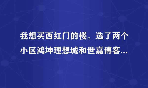我想买西红门的楼。选了两个小区鸿坤理想城和世嘉博客不知道哪个好，听听大家的意见！！谢谢