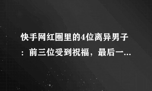 快手网红圈里的4位离异男子：前三位受到祝福，最后一位被骂渣男