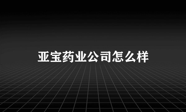 亚宝药业公司怎么样