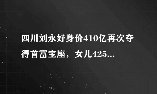 四川刘永好身价410亿再次夺得首富宝座，女儿425亿身价成过去