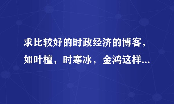 求比较好的时政经济的博客，如叶檀，时寒冰，金鸿这样的~~~谢谢！