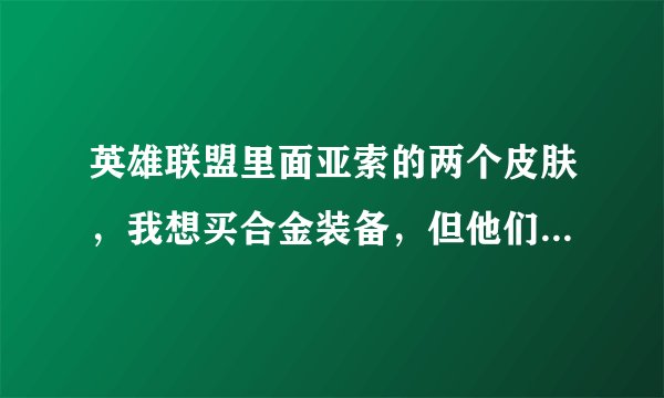 英雄联盟里面亚索的两个皮肤，我想买合金装备，但他们说合金装备用起不好操作啊，用起感觉反应慢，不顺手
