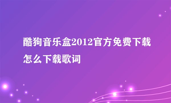 酷狗音乐盒2012官方免费下载怎么下载歌词