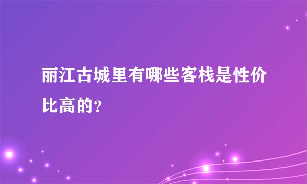 丽江古城里有哪些客栈是性价比高的？