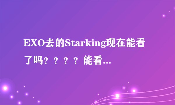 EXO去的Starking现在能看了吗？？？？能看的话请把网址发给我