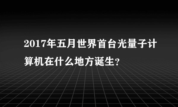 2017年五月世界首台光量子计算机在什么地方诞生？