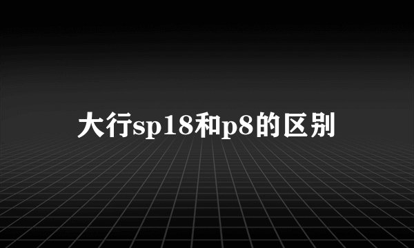 大行sp18和p8的区别