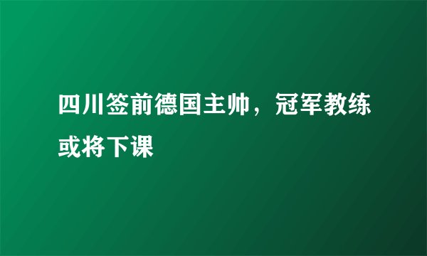 四川签前德国主帅，冠军教练或将下课