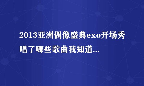 2013亚洲偶像盛典exo开场秀唱了哪些歌曲我知道有MAMA还有伯贤穿插唱的两句是什么歌？哪位亲知道啊！！