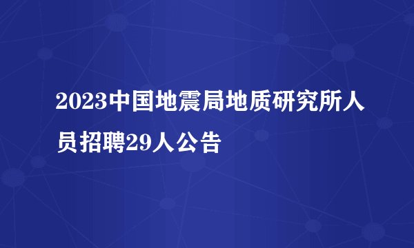 2023中国地震局地质研究所人员招聘29人公告