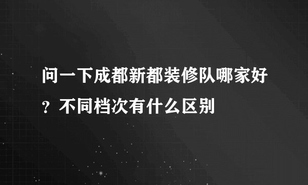 问一下成都新都装修队哪家好？不同档次有什么区别